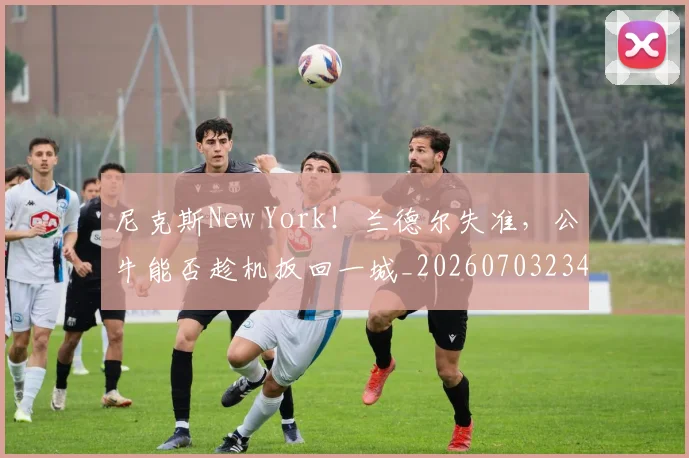 尼克斯New York!兰德尔失准,公牛能否趁机扳回一城_20260703234042_20260723171531