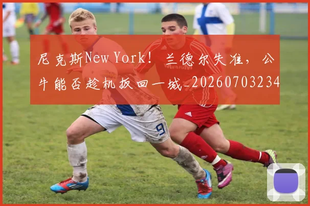 尼克斯New York!兰德尔失准,公牛能否趁机扳回一城_20260703234042_20260723171531
