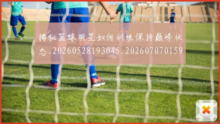 揭秘篮球明星如何训练保持巅峰状态_20260528193045_20260707015911_20260723184314