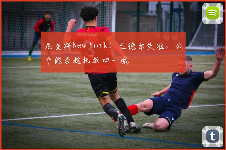 尼克斯New York!兰德尔失准,公牛能否趁机扳回一城