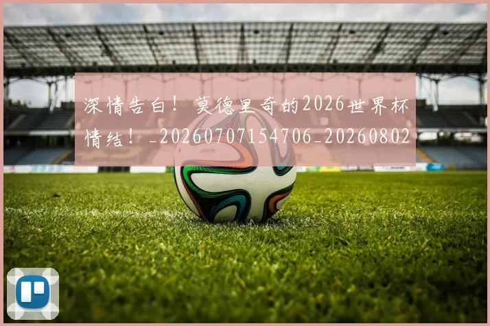 深情告白！莫德里奇的2026世界杯情结！_20260707154706_20260802152707