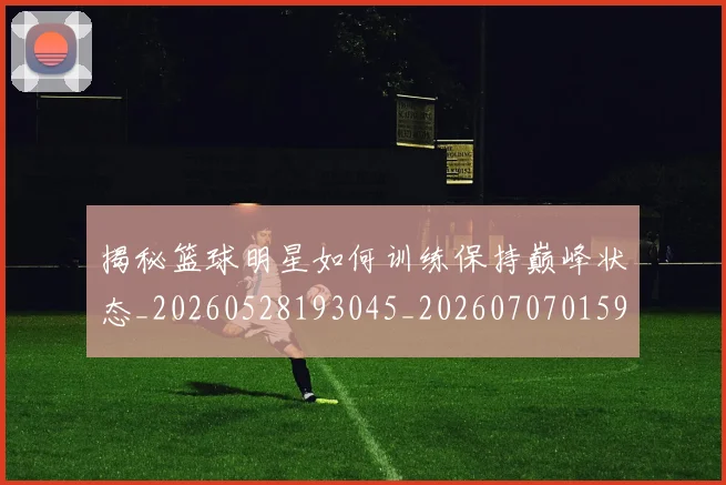 揭秘篮球明星如何训练保持巅峰状态_20260528193045_20260707015911_20260723184314
